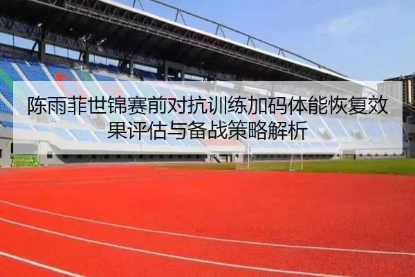 陈雨菲世锦赛前对抗训练加码体能恢复效果评估与备战策略解析