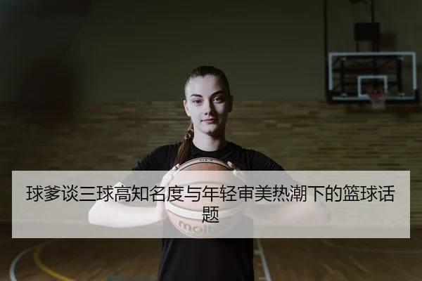 球爹谈三球高知名度与年轻审美热潮下的篮球话题