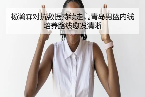 杨瀚森对抗数据持续走高青岛男篮内线培养路线愈发清晰